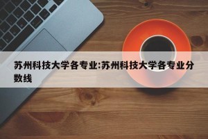 苏州科技大学各专业:苏州科技大学各专业分数线