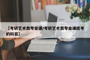 【考研艺术类专业课/考研艺术类专业课统考的科目】