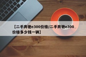 【二手奔驰e300价格/二手奔驰e300价格多少钱一辆】