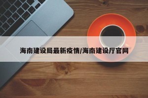 海南建设局最新疫情/海南建设厅官网