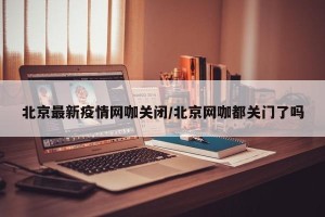 北京最新疫情网咖关闭/北京网咖都关门了吗
