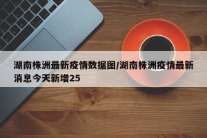 湖南株洲最新疫情数据图/湖南株洲疫情最新消息今天新增25
