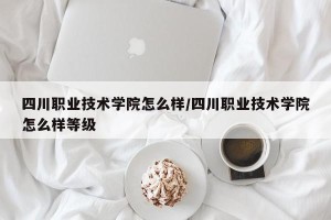 四川职业技术学院怎么样/四川职业技术学院怎么样等级
