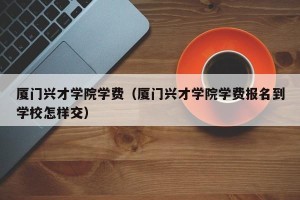 厦门兴才学院学费（厦门兴才学院学费报名到学校怎样交）