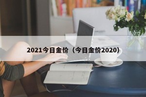 2021今日金价（今日金价2020）