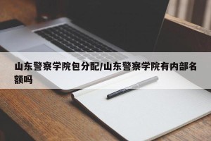 山东警察学院包分配/山东警察学院有内部名额吗