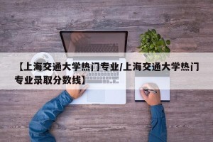 【上海交通大学热门专业/上海交通大学热门专业录取分数线】