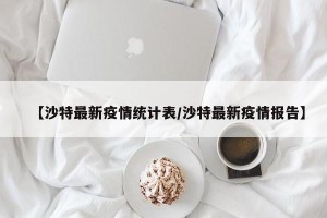 【沙特最新疫情统计表/沙特最新疫情报告】